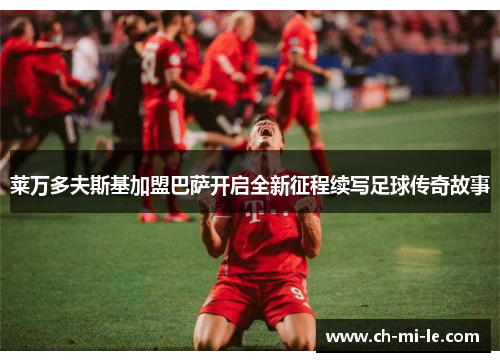 莱万多夫斯基加盟巴萨开启全新征程续写足球传奇故事