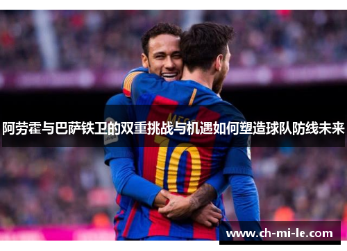 阿劳霍与巴萨铁卫的双重挑战与机遇如何塑造球队防线未来
